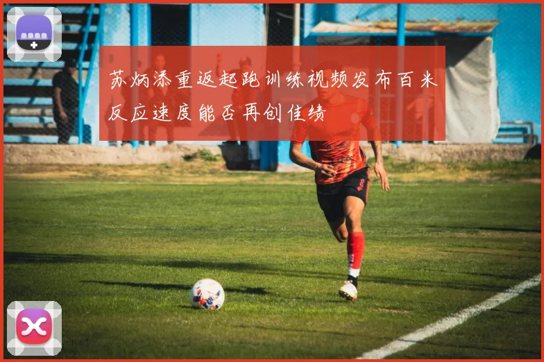 苏炳添重返起跑训练视频发布百米反应速度能否再创佳绩